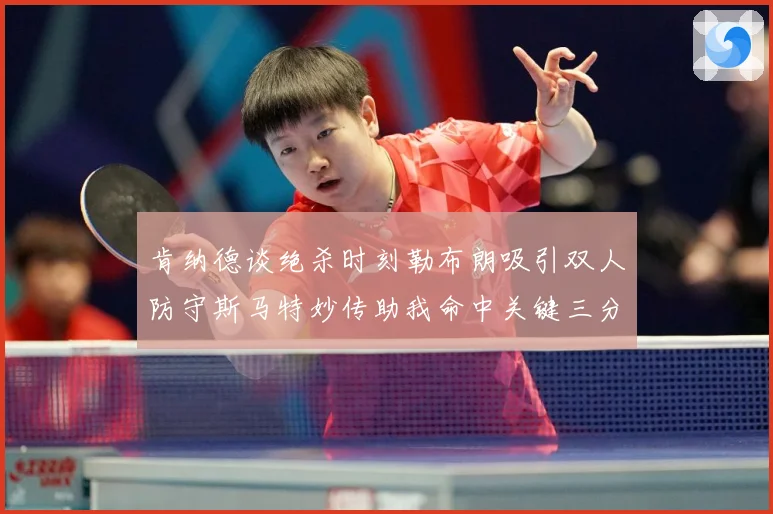 肯纳德谈绝杀时刻勒布朗吸引双人防守斯马特妙传助我命中关键三分赛场复盘