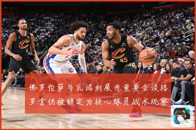 佛罗伦萨与瓦诺利展开重要会谈格罗索仍被锁定为核心球员战术观察