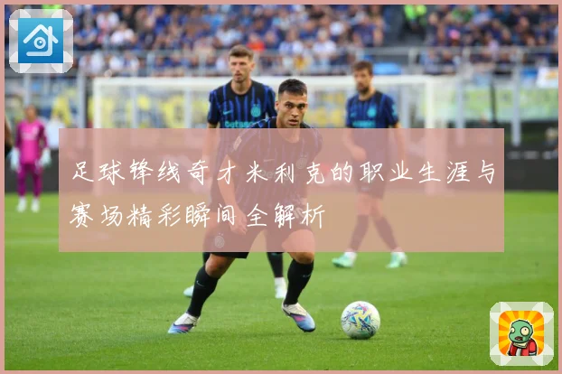 足球锋线奇才米利克的职业生涯与赛场精彩瞬间全解析