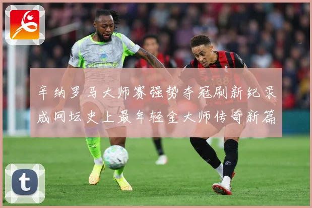 辛纳罗马大师赛强势夺冠刷新纪录成网坛史上最年轻金大师传奇新篇赛场观察