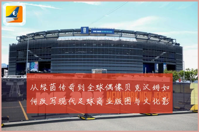 从绿茵传奇到全球偶像贝克汉姆如何改写现代足球商业版图与文化影响