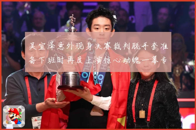 吴宜泽意外现身决赛裁判脱手套准备下班时再度上演惊心动魄一幕专题观察