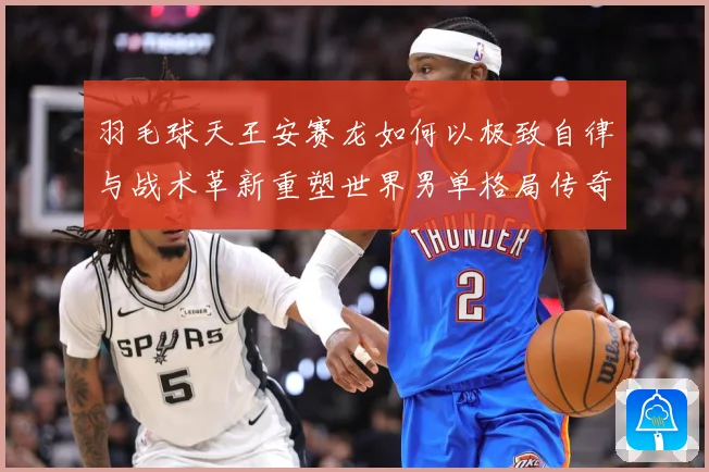 羽毛球天王安赛龙如何以极致自律与战术革新重塑世界男单格局传奇