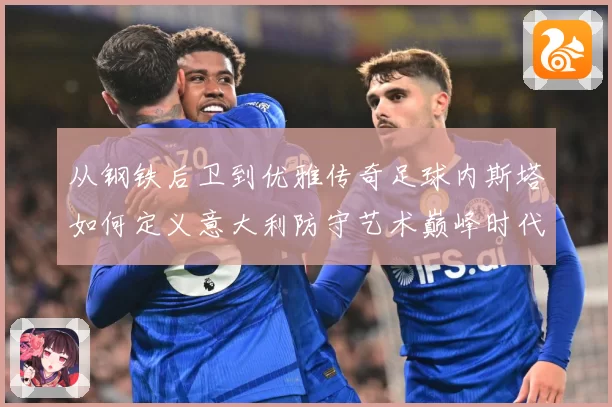 从钢铁后卫到优雅传奇足球内斯塔如何定义意大利防守艺术巅峰时代