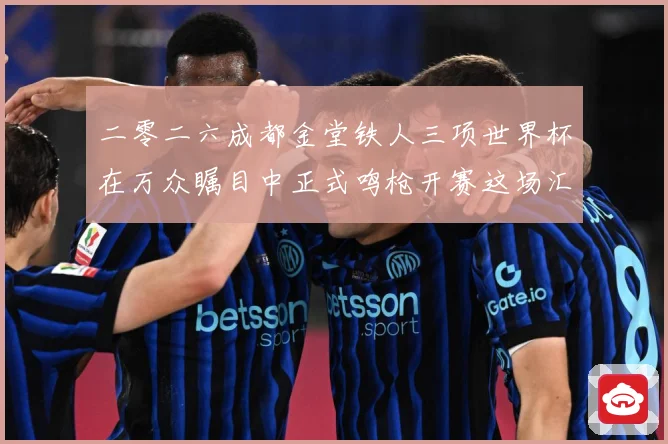 二零二六成都金堂铁人三项世界杯在万众瞩目中正式鸣枪开赛这场汇战术观察