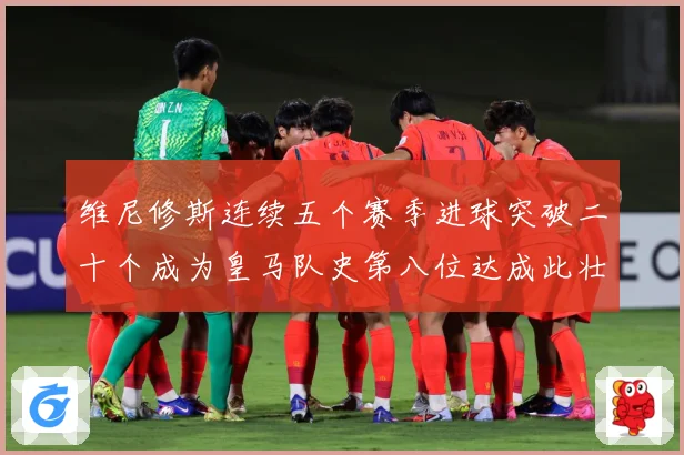 维尼修斯连续五个赛季进球突破二十个成为皇马队史第八位达成此壮战术观察