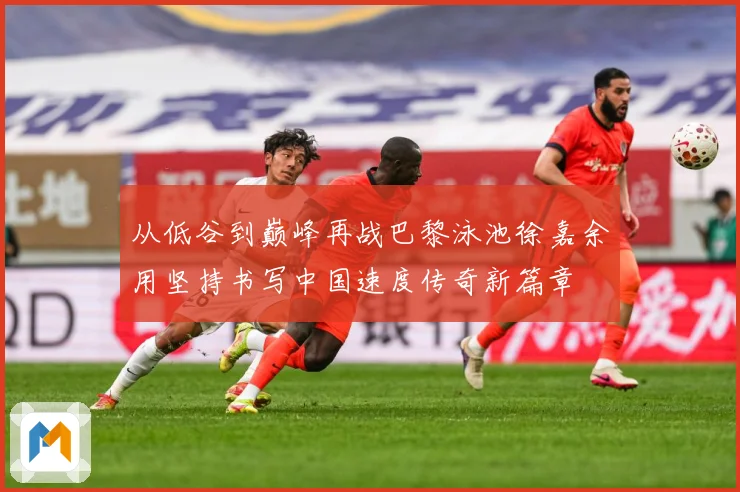 从低谷到巅峰再战巴黎泳池徐嘉余用坚持书写中国速度传奇新篇章
