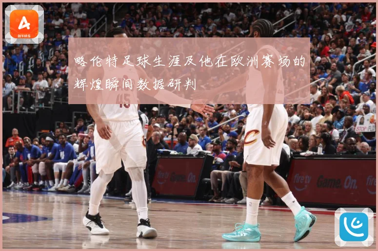略伦特足球生涯及他在欧洲赛场的辉煌瞬间数据研判
