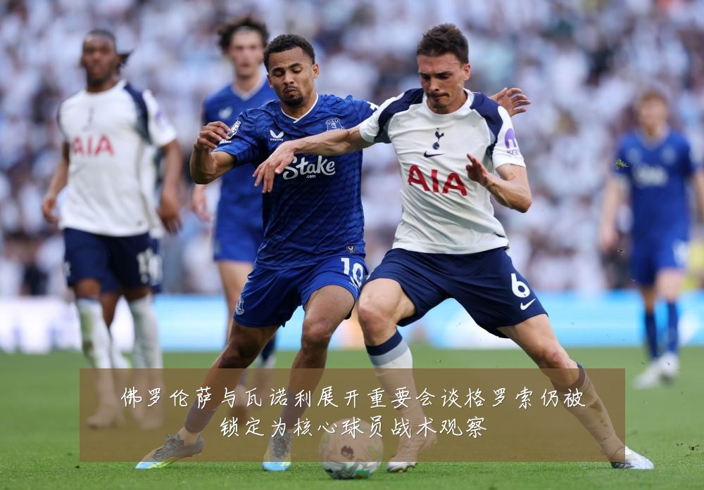 佛罗伦萨与瓦诺利展开重要会谈格罗索仍被锁定为核心球员战术观察
